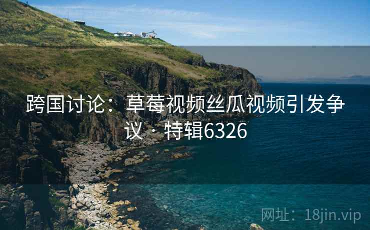 跨国讨论:草莓视频丝瓜视频引发争议 · 特辑6326