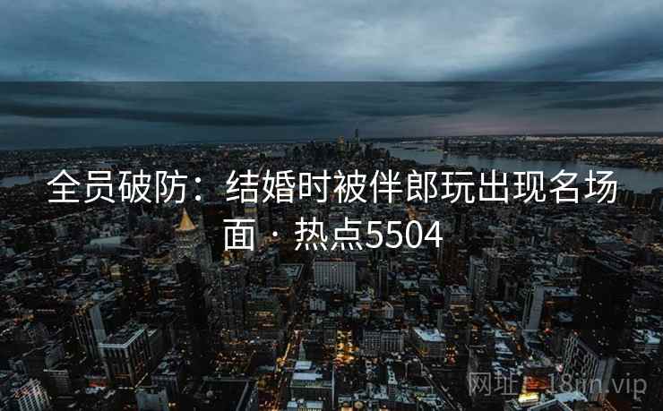全员破防：结婚时被伴郎玩出现名场面 · 热点5504
