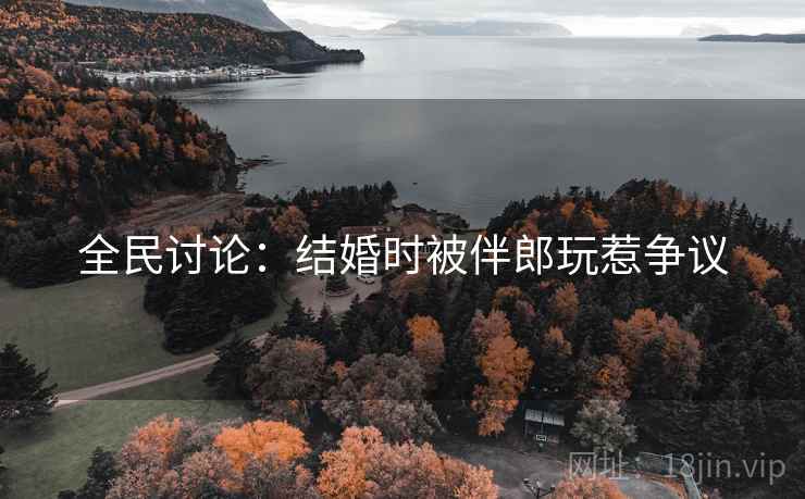 全民讨论:结婚时被伴郎玩惹争议