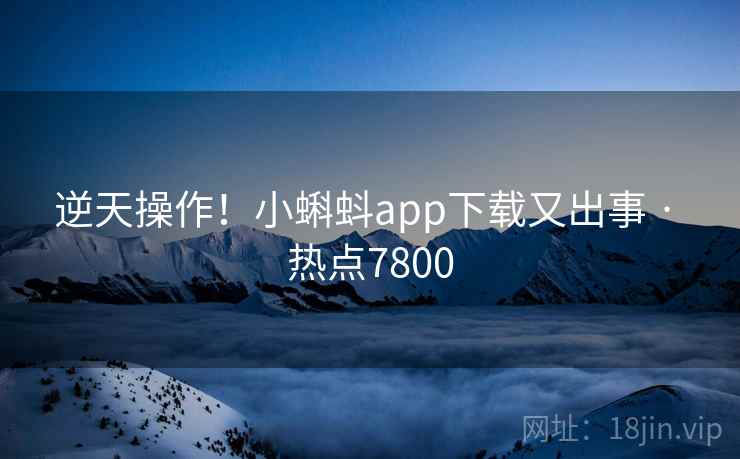 逆天操作!小蝌蚪app下载又出事 · 热点7800
