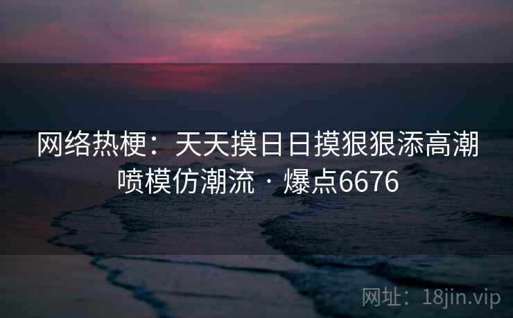 网络热梗:天天摸日日摸狠狠添高潮喷模仿潮流 · 爆点6676