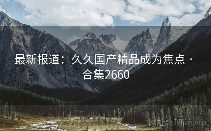 最新报道：久久国产精品成为焦点 · 合集2660