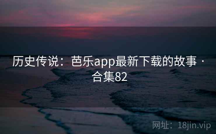 历史传说：芭乐app最新下载的故事 · 合集82  第2张