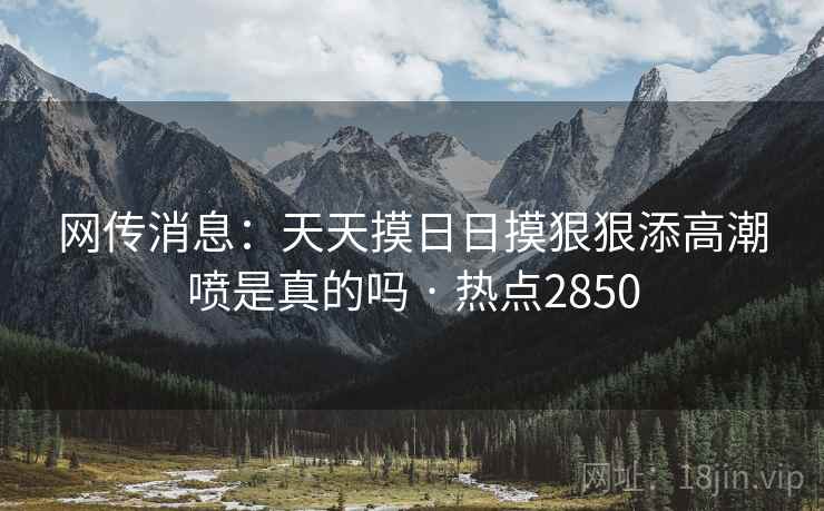 网传消息：天天摸日日摸狠狠添高潮喷是真的吗 · 热点2850