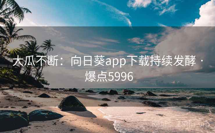 大瓜不断：向日葵app下载持续发酵 · 爆点5996