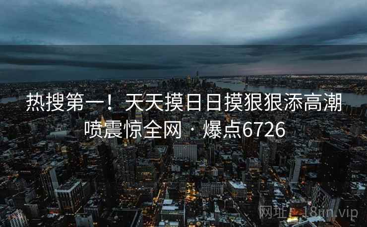热搜第一！天天摸日日摸狠狠添高潮喷震惊全网 · 爆点6726