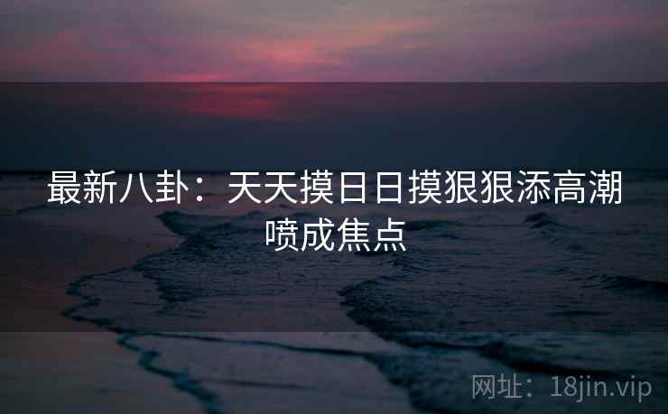 最新八卦:天天摸日日摸狠狠添高潮喷成焦点 第2张 最新八卦:天天摸日日摸狠狠添高潮喷成焦点 第2张