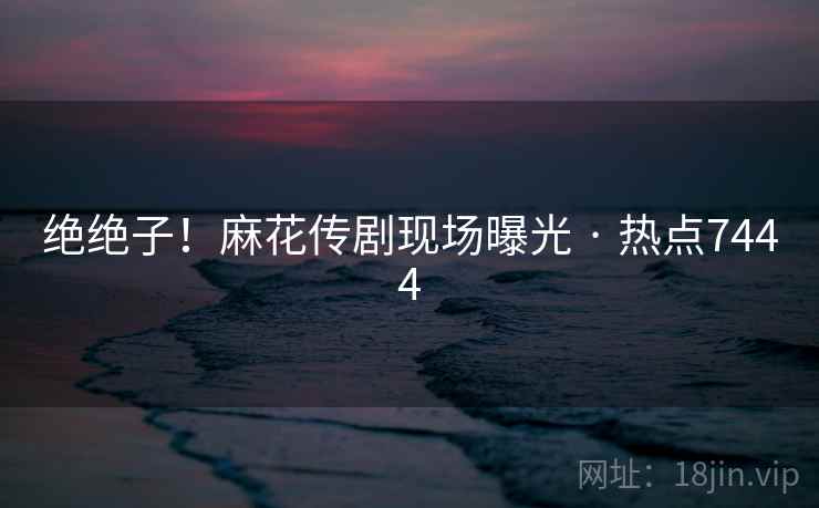 绝绝子！麻花传剧现场曝光 · 热点7444