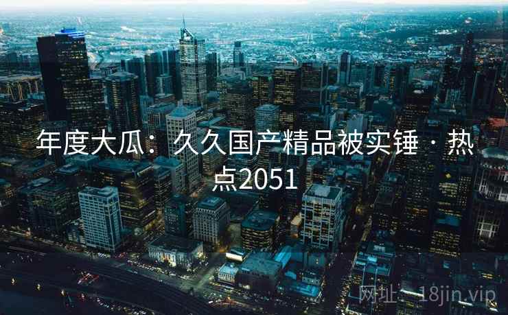 年度大瓜：久久国产精品被实锤 · 热点2051